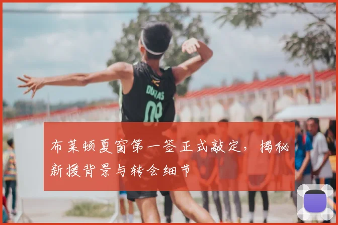 布莱顿夏窗第一签正式敲定,揭秘新援背景与转会细节
