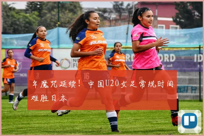 年魔咒延续！中国U20女足常规时间难胜日本