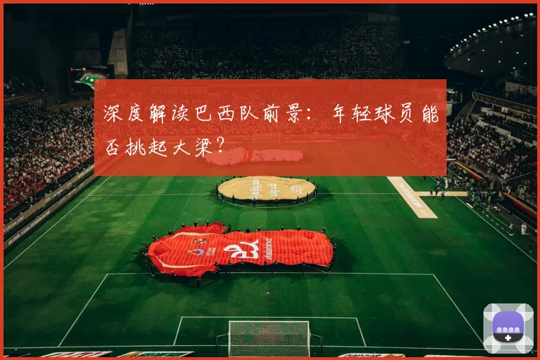 深度解读巴西队前景:年轻球员能否挑起大梁?