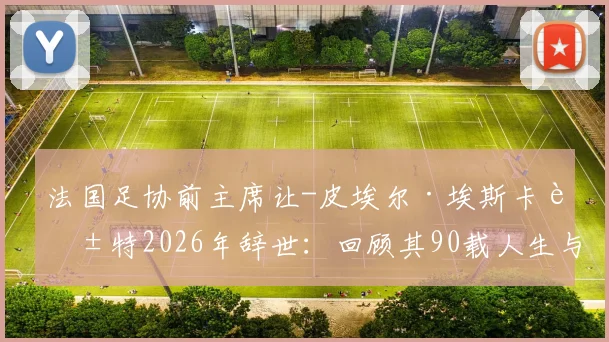 法国足协前主席让-皮埃尔·埃斯卡莱特2026年辞世:回顾其90载人生与法国足球贡献
