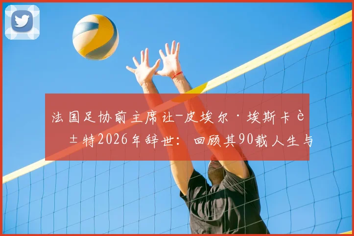 法国足协前主席让-皮埃尔·埃斯卡莱特2026年辞世：回顾其90载人生与法国足球贡献