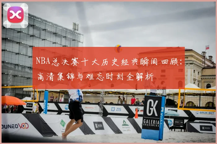 NBA总决赛十大历史经典瞬间回顾:高清集锦与难忘时刻全解析