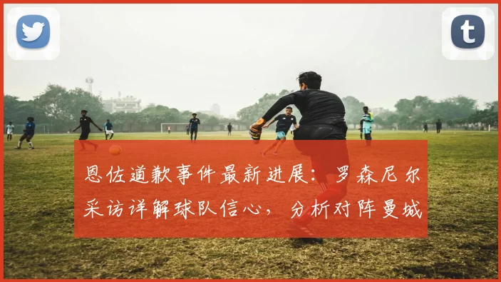 恩佐道歉事件最新进展:罗森尼尔采访详解球队信心,分析对阵曼城关键点